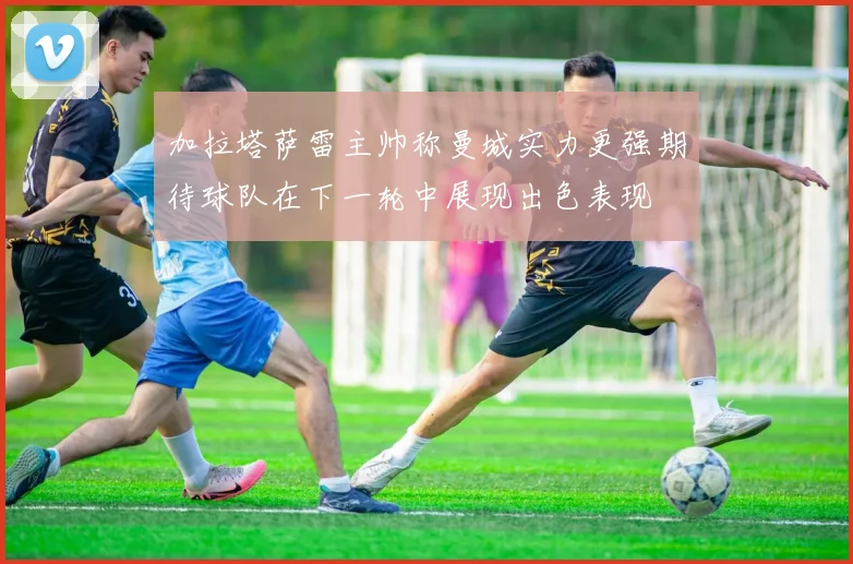 加拉塔萨雷主帅称曼城实力更强期待球队在下一轮中展现出色表现