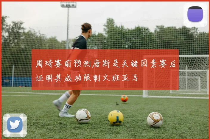 周琦赛前预测唐斯是关键因素赛后证明其成功限制文班亚马