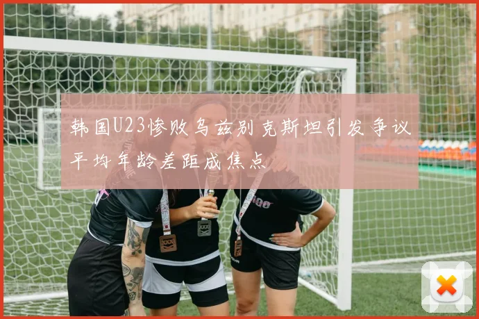 韩国U23惨败乌兹别克斯坦引发争议平均年龄差距成焦点