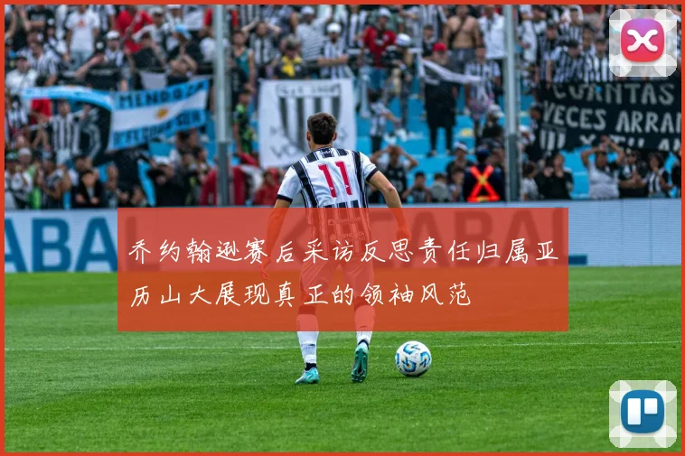 乔约翰逊赛后采访反思责任归属亚历山大展现真正的领袖风范