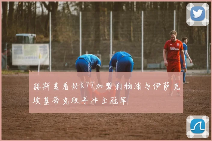 赫斯基看好K77加盟利物浦与伊萨克埃基蒂克联手冲击冠军