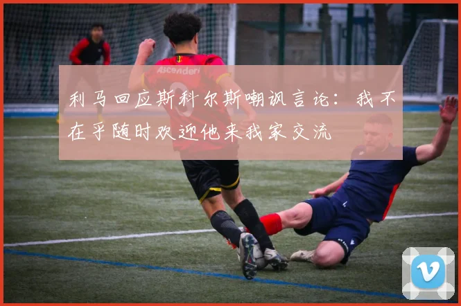 利马回应斯科尔斯嘲讽言论：我不在乎随时欢迎他来我家交流
