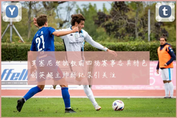 罗塞尼尔执教前四场赛事各具特色创英超主帅新纪录引关注