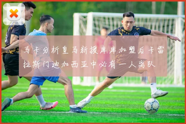 马卡分析皇马新援库库加盟后卡雷拉斯门迪加西亚中必有一人离队