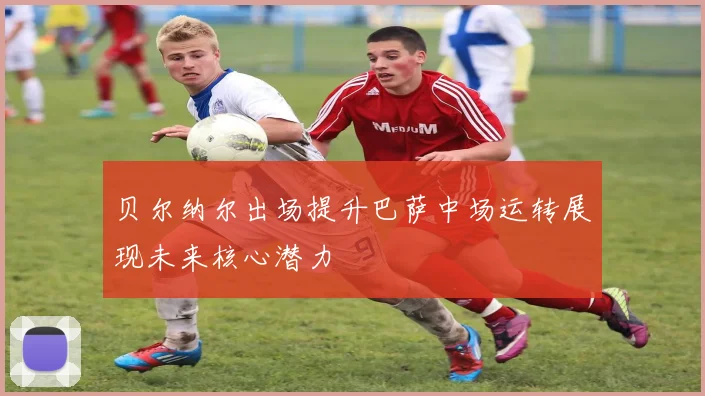 贝尔纳尔出场提升巴萨中场运转展现未来核心潜力