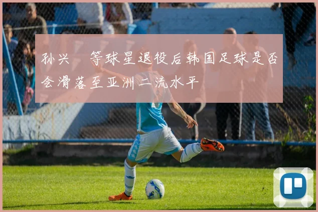 孙兴慜等球星退役后韩国足球是否会滑落至亚洲二流水平