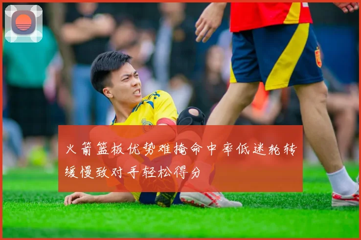 火箭篮板优势难掩命中率低迷轮转缓慢致对手轻松得分