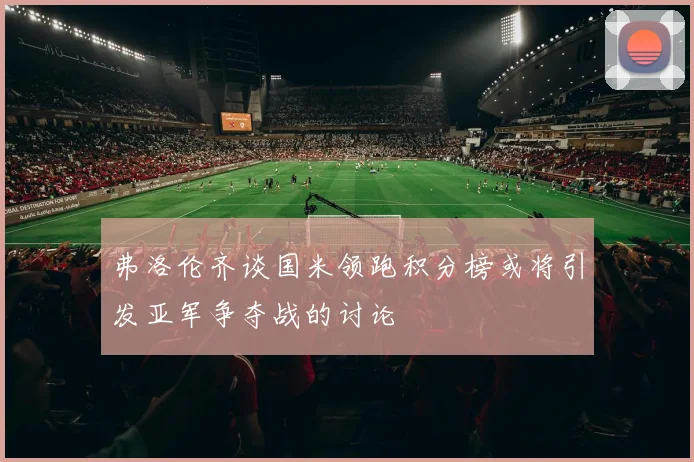 弗洛伦齐谈国米领跑积分榜或将引发亚军争夺战的讨论
