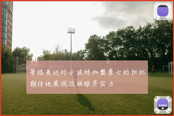 蒂格表达对小波特加盟勇士的担忧期待他展现顶级球员实力