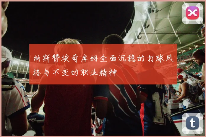 纳斯赞埃奇库姆全面沉稳的打球风格与不变的职业精神