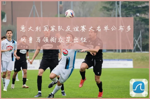 意大利国家队友谊赛大名单公布多纳鲁马领衔众星出征