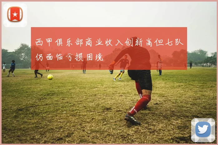 西甲俱乐部商业收入创新高但七队仍面临亏损困境