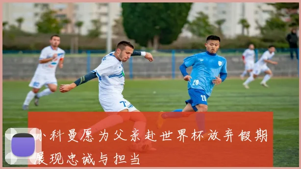 小科曼愿为父亲赴世界杯放弃假期展现忠诚与担当