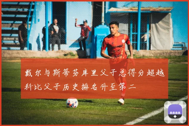 戴尔与斯蒂芬库里父子总得分超越科比父子历史排名升至第二