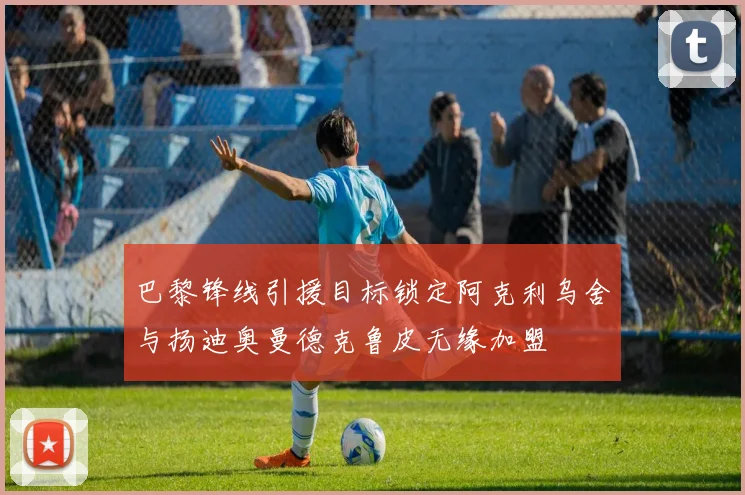 巴黎锋线引援目标锁定阿克利乌舍与扬迪奥曼德克鲁皮无缘加盟
