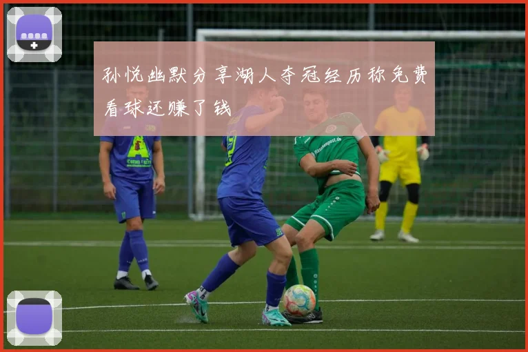 孙悦幽默分享湖人夺冠经历称免费看球还赚了钱