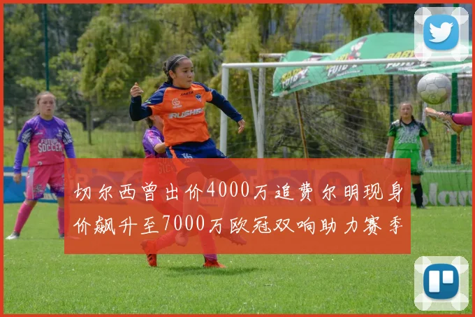 切尔西曾出价4000万追费尔明现身价飙升至7000万欧冠双响助力赛季双10